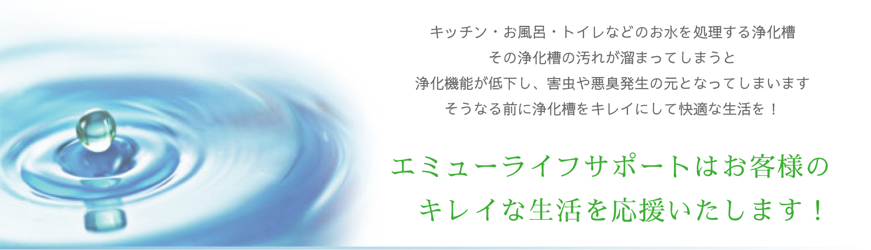 エミューライフサポート■キッチン・お風呂・トイレなどのお水を処理する浄化槽その浄化槽の汚れが溜まってしまうと浄化機能が低下し、害虫や悪臭発生の元となってしまいますそうなる前に浄化槽をキレイにして快適な生活を！